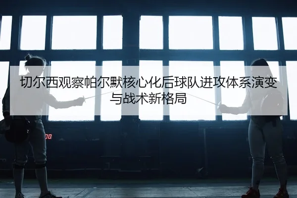 切尔西观察帕尔默核心化后球队进攻体系演变与战术新格局