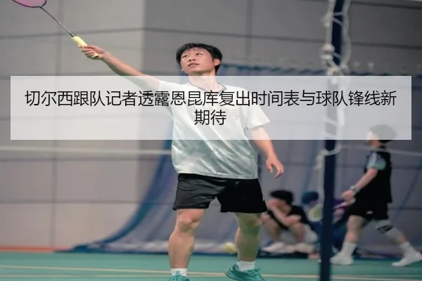 切尔西跟队记者透露恩昆库复出时间表与球队锋线新期待