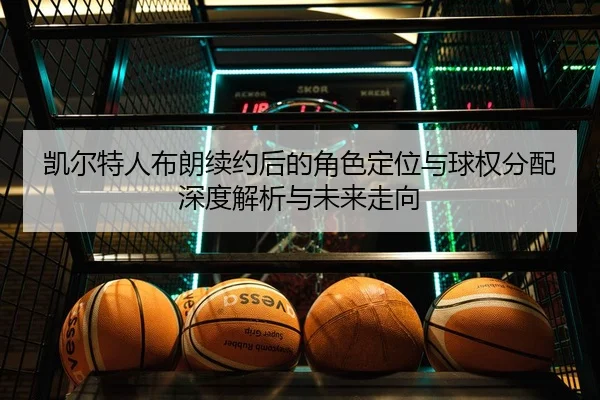 凯尔特人布朗续约后的角色定位与球权分配深度解析与未来走向