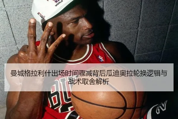 曼城格拉利什出场时间骤减背后瓜迪奥拉轮换逻辑与战术取舍解析