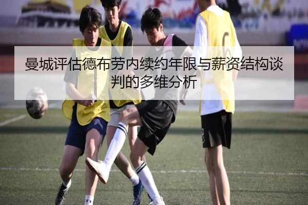 曼城评估德布劳内续约年限与薪资结构谈判的多维分析