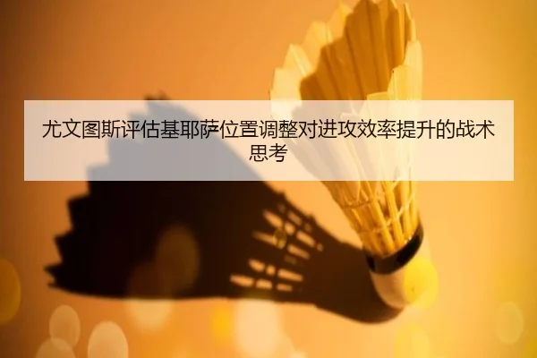 尤文图斯评估基耶萨位置调整对进攻效率提升的战术思考
