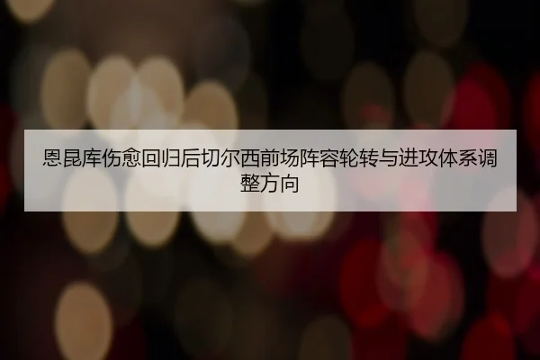 恩昆库伤愈回归后切尔西前场阵容轮转与进攻体系调整方向