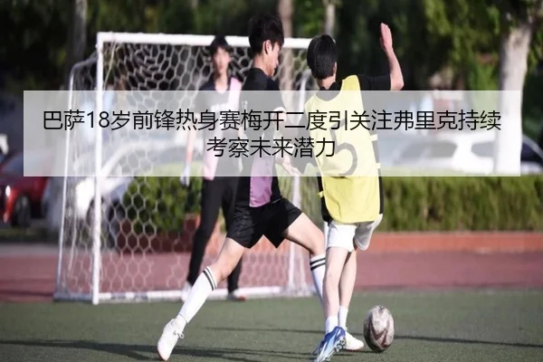 巴萨18岁前锋热身赛梅开二度引关注弗里克持续考察未来潜力
